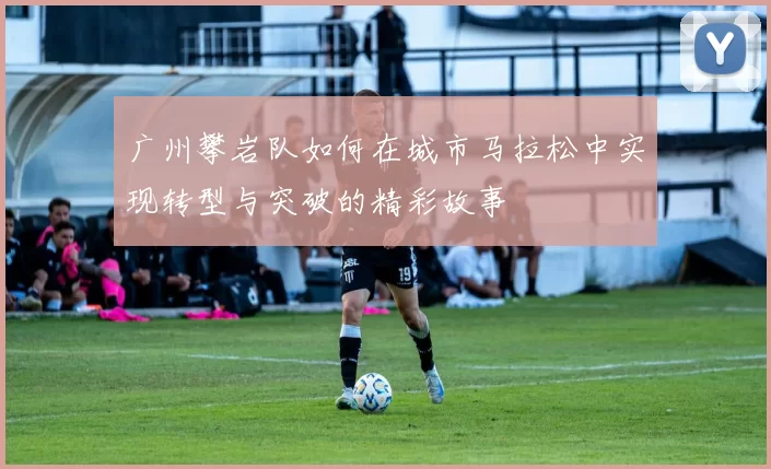 广州攀岩队如何在城市马拉松中实现转型与突破的精彩故事