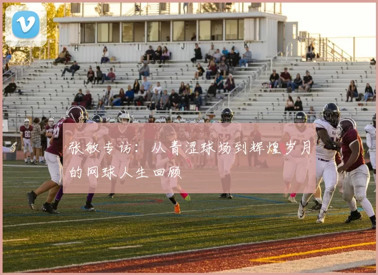 张敏专访：从青涩球场到辉煌岁月的网球人生回顾