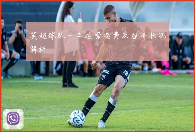 英超球队一年运营花费及经济状况解析