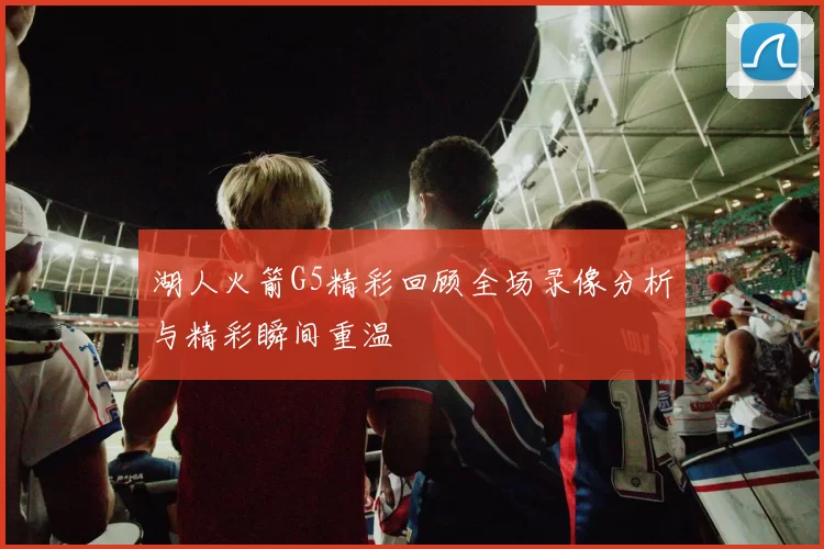 湖人火箭G5精彩回顾全场录像分析与精彩瞬间重温