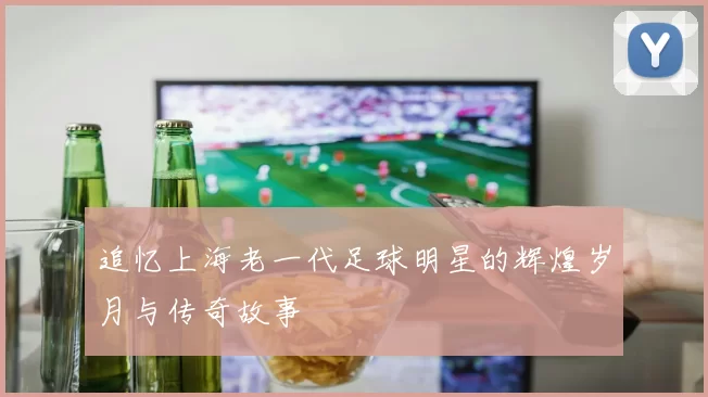 追忆上海老一代足球明星的辉煌岁月与传奇故事