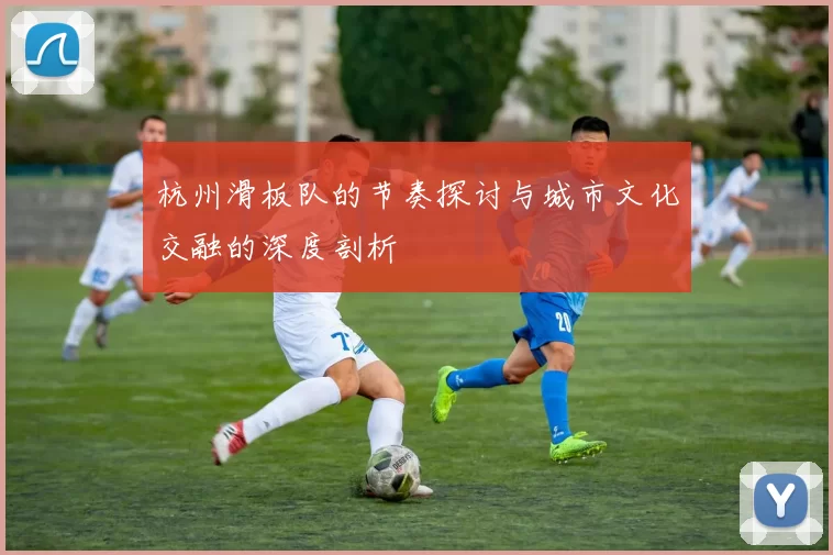 杭州滑板队的节奏探讨与城市文化交融的深度剖析