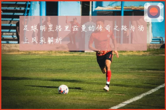 足球明星格里兹曼的传奇之路与场上风采解析