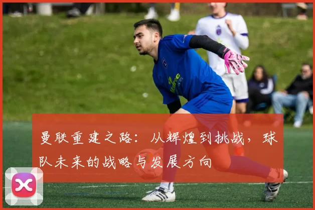 曼联重建之路：从辉煌到挑战，球队未来的战略与发展方向
