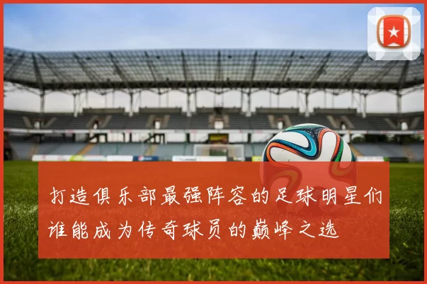打造俱乐部最强阵容的足球明星们谁能成为传奇球员的巅峰之选