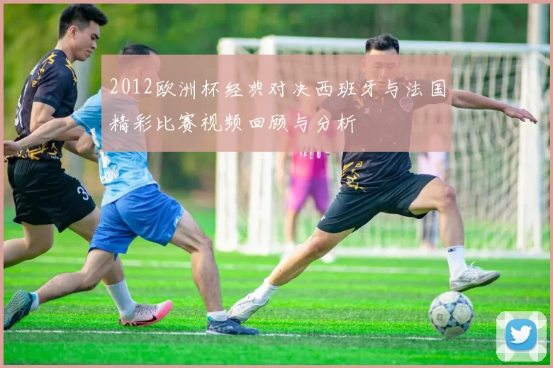 2012欧洲杯经典对决西班牙与法国精彩比赛视频回顾与分析