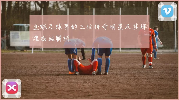 全球足球界的三位传奇明星及其辉煌成就解析