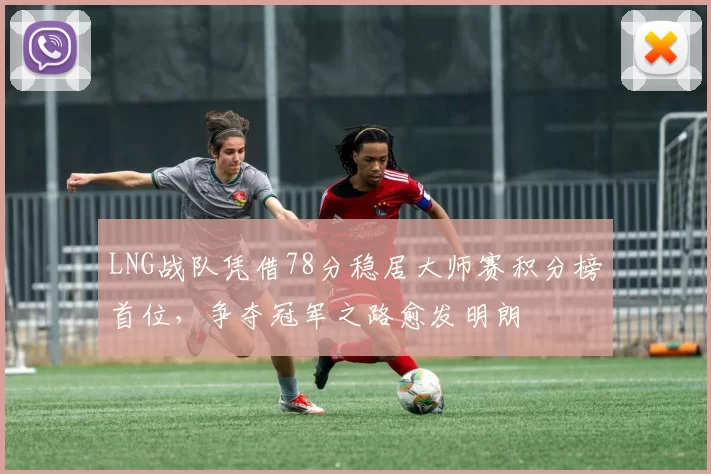 LNG战队凭借78分稳居大师赛积分榜首位，争夺冠军之路愈发明朗