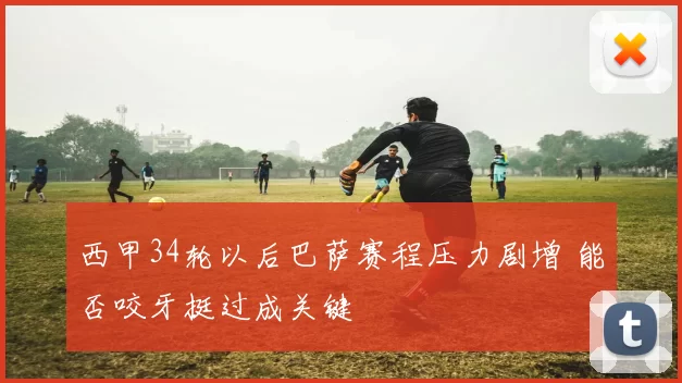 西甲34轮以后巴萨赛程压力剧增 能否咬牙挺过成关键