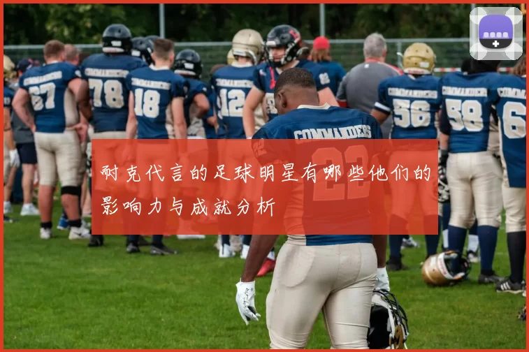 耐克代言的足球明星有哪些他们的影响力与成就分析