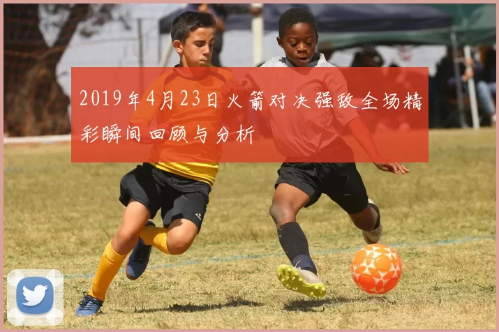 2019年4月23日火箭对决强敌全场精彩瞬间回顾与分析