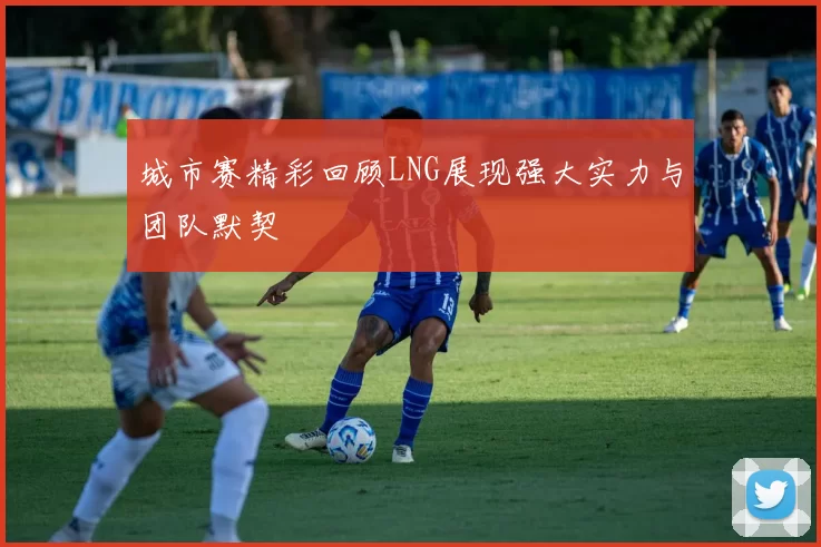 城市赛精彩回顾LNG展现强大实力与团队默契