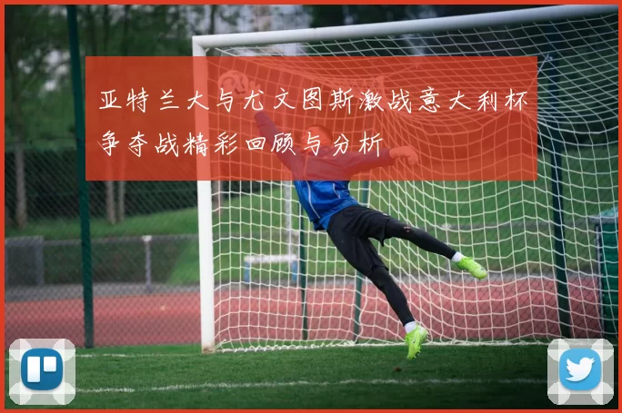 亚特兰大与尤文图斯激战意大利杯争夺战精彩回顾与分析