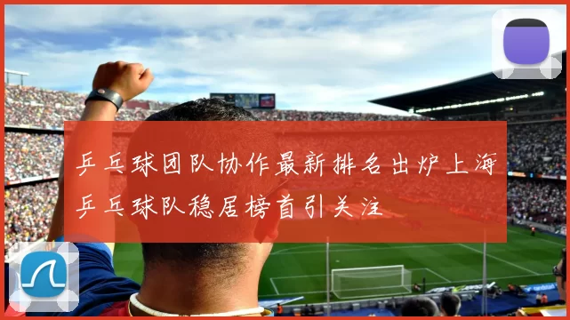 乒乓球团队协作最新排名出炉上海乒乓球队稳居榜首引关注