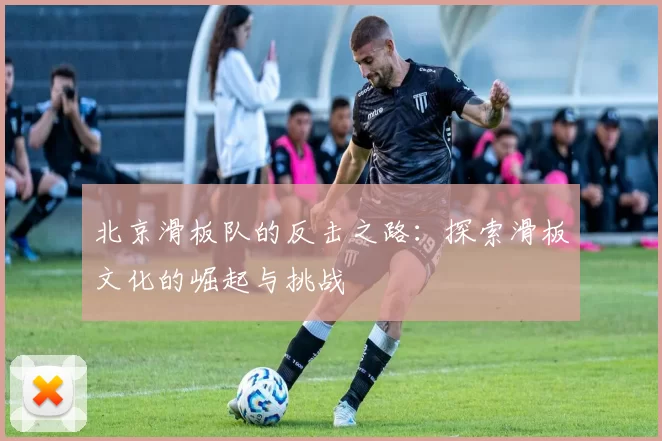 北京滑板队的反击之路：探索滑板文化的崛起与挑战