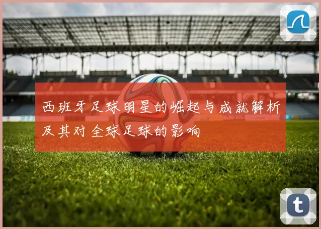 西班牙足球明星的崛起与成就解析及其对全球足球的影响
