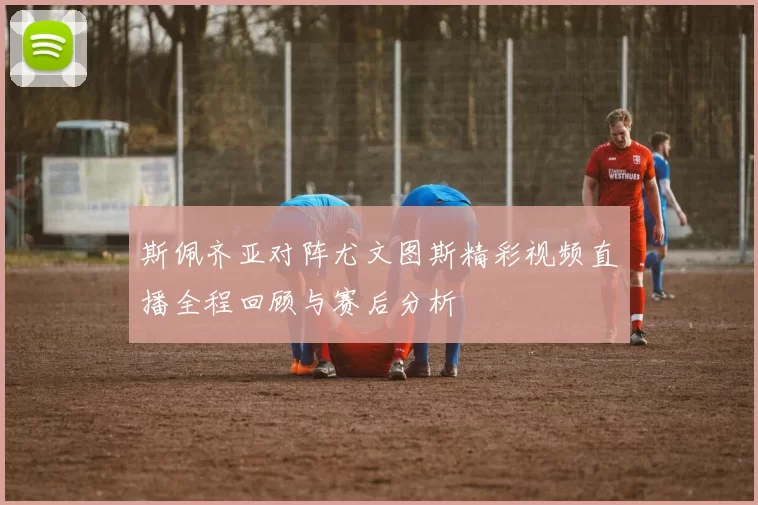 斯佩齐亚对阵尤文图斯精彩视频直播全程回顾与赛后分析