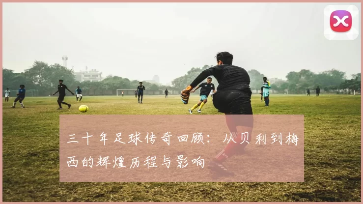 三十年足球传奇回顾：从贝利到梅西的辉煌历程与影响