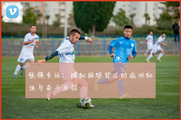 张强专访：揭秘排球背后的成功秘诀与奋斗历程