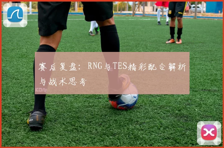 赛后复盘：RNG与TES精彩配合解析与战术思考