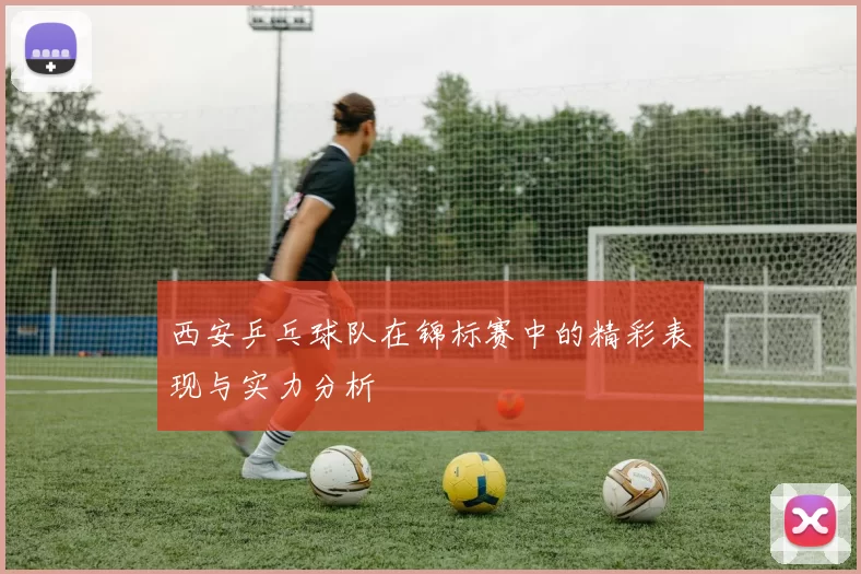 西安乒乓球队在锦标赛中的精彩表现与实力分析