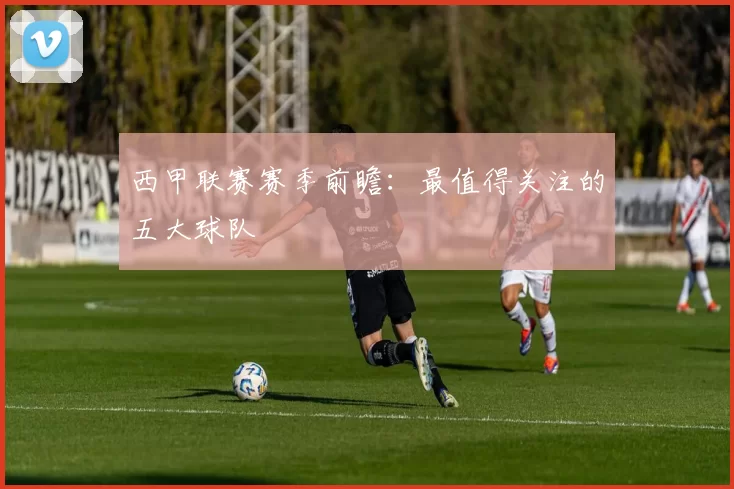 西甲联赛赛季前瞻：最值得关注的五大球队