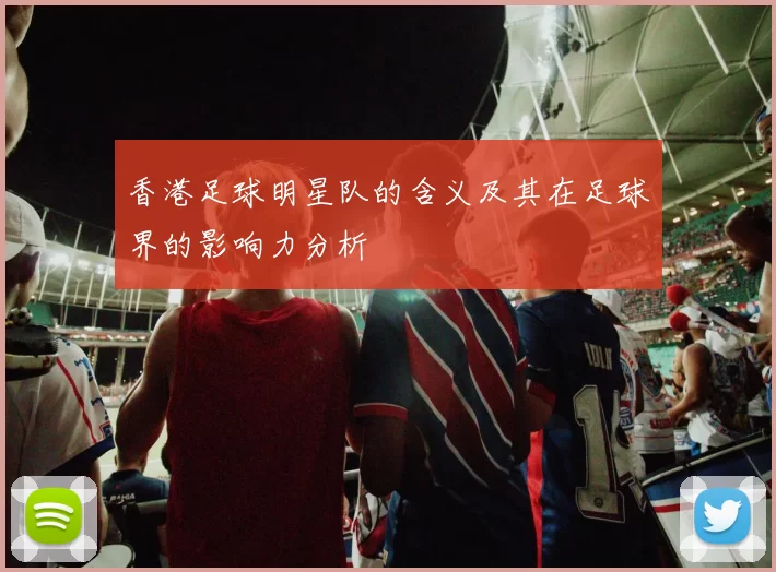 香港足球明星队的含义及其在足球界的影响力分析