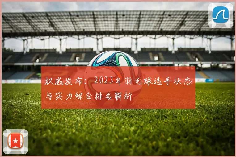 权威发布：2023年羽毛球选手状态与实力综合排名解析