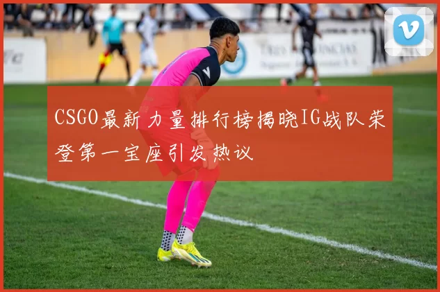 CSGO最新力量排行榜揭晓IG战队荣登第一宝座引发热议