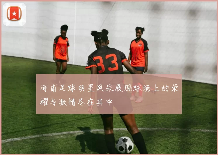 海南足球明星风采展现球场上的荣耀与激情尽在其中