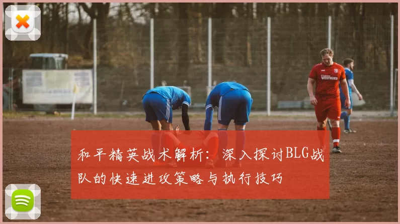 和平精英战术解析：深入探讨BLG战队的快速进攻策略与执行技巧