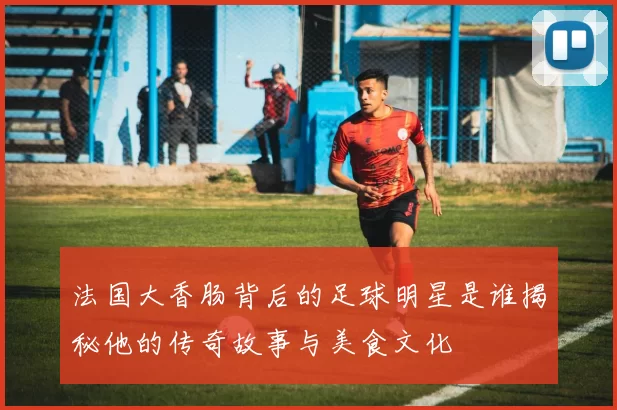 法国大香肠背后的足球明星是谁揭秘他的传奇故事与美食文化