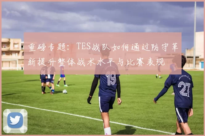 重磅专题：TES战队如何通过防守革新提升整体战术水平与比赛表现