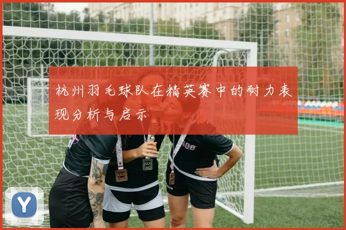 杭州羽毛球队在精英赛中的耐力表现分析与启示