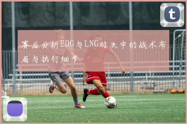 赛后分析EDG与LNG对决中的战术布局与执行细节