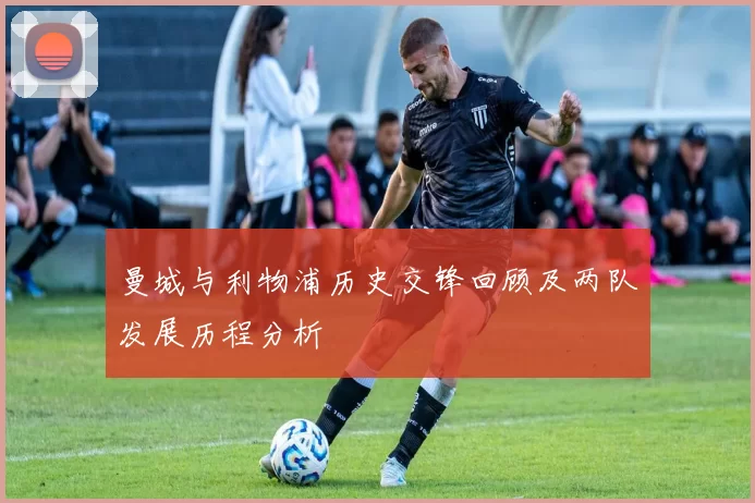 曼城与利物浦历史交锋回顾及两队发展历程分析