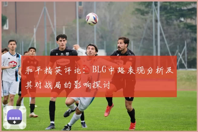 和平精英评论：BLG中路表现分析及其对战局的影响探讨
