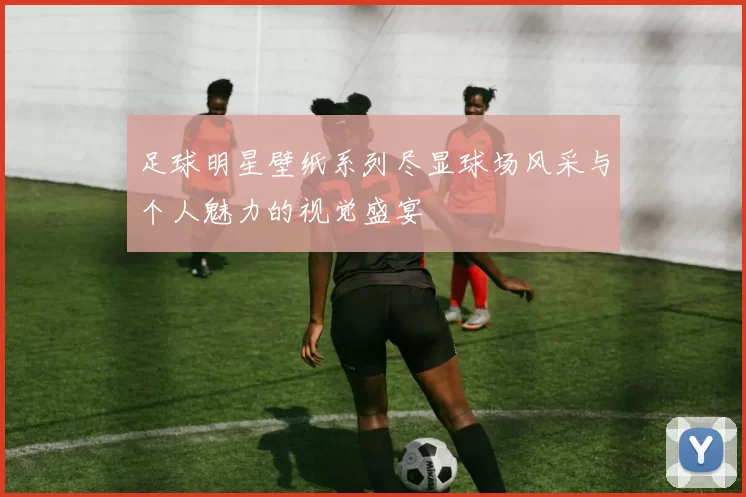 足球明星壁纸系列尽显球场风采与个人魅力的视觉盛宴