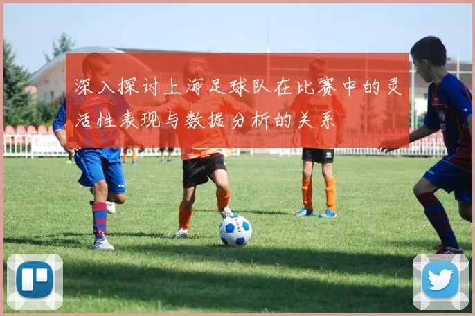 深入探讨上海足球队在比赛中的灵活性表现与数据分析的关系